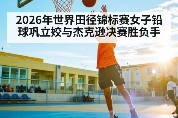 2026年世界田径锦标赛女子铅球巩立姣与杰克逊决赛胜负手 - kaiyun