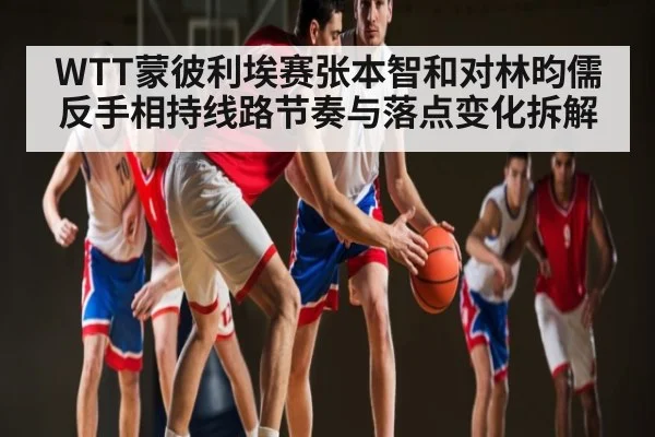 WTT蒙彼利埃赛张本智和对林昀儒反手相持线路节奏与落点变化拆解 - kaiyun